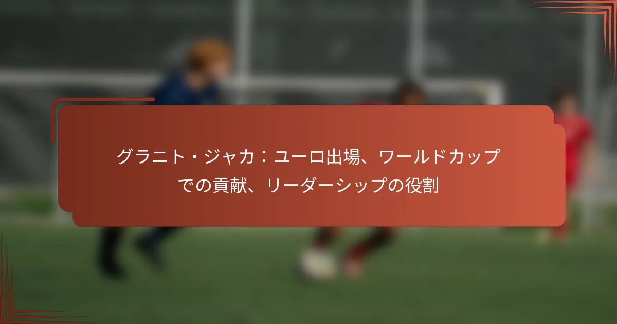 グラニト・ジャカ：ユーロ出場、ワールドカップでの貢献、リーダーシップの役割