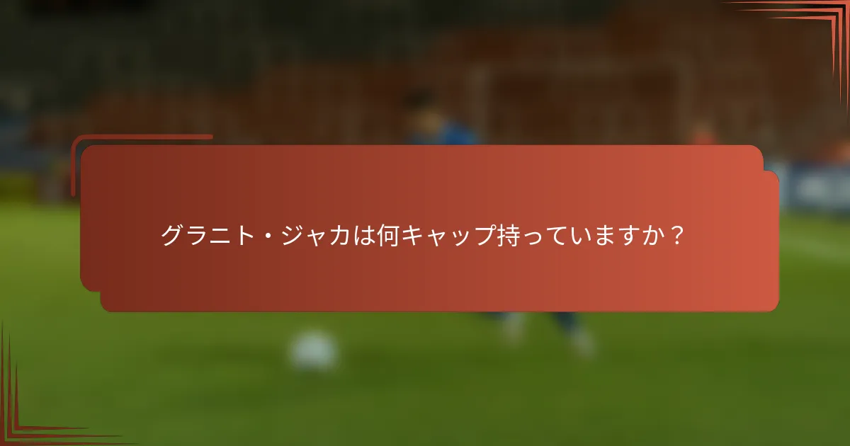 グラニト・ジャカは何キャップ持っていますか？