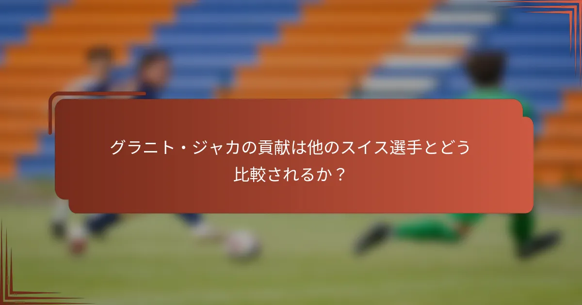 グラニト・ジャカの貢献は他のスイス選手とどう比較されるか？
