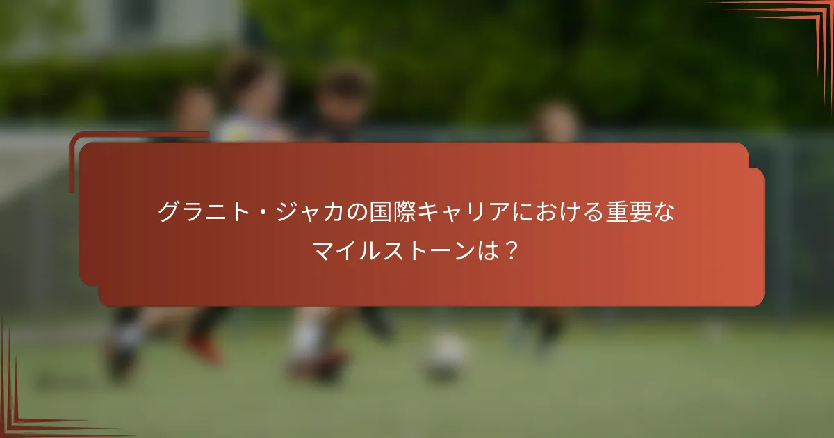 グラニト・ジャカの国際キャリアにおける重要なマイルストーンは？