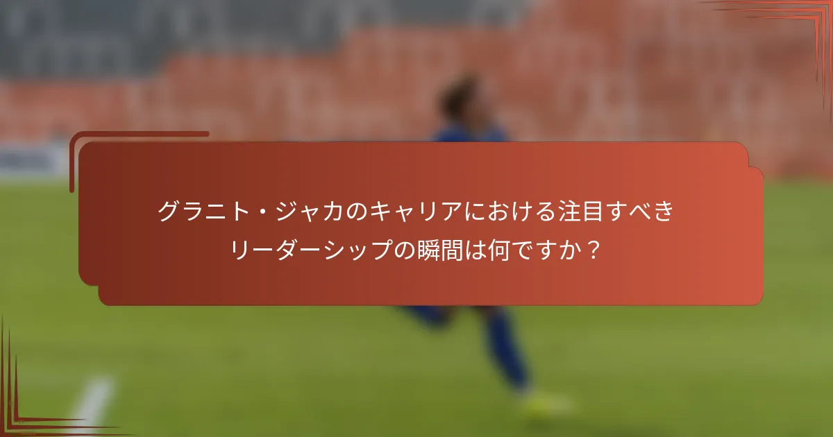 グラニト・ジャカのキャリアにおける注目すべきリーダーシップの瞬間は何ですか？