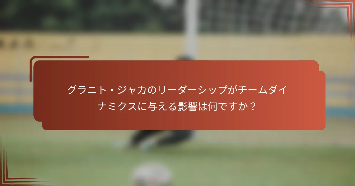 グラニト・ジャカのリーダーシップがチームダイナミクスに与える影響は何ですか？