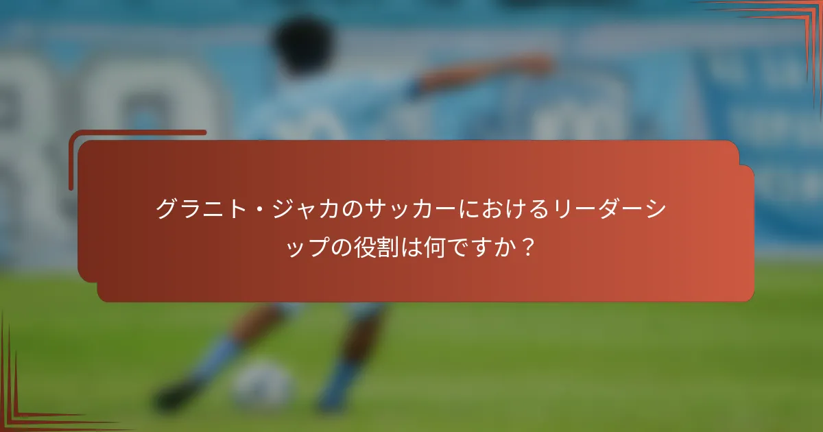 グラニト・ジャカのサッカーにおけるリーダーシップの役割は何ですか？