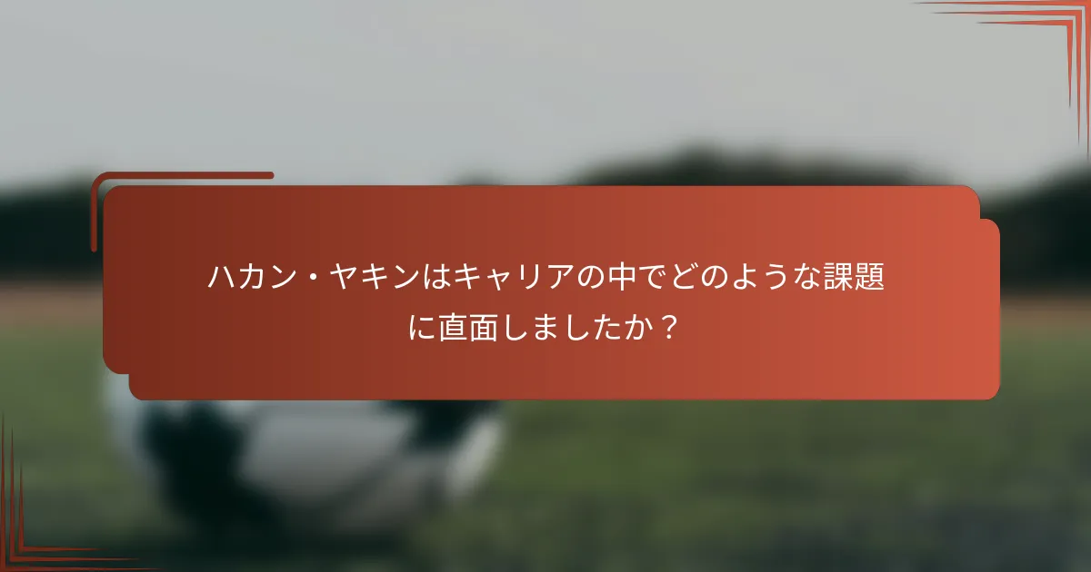 ハカン・ヤキンはキャリアの中でどのような課題に直面しましたか？
