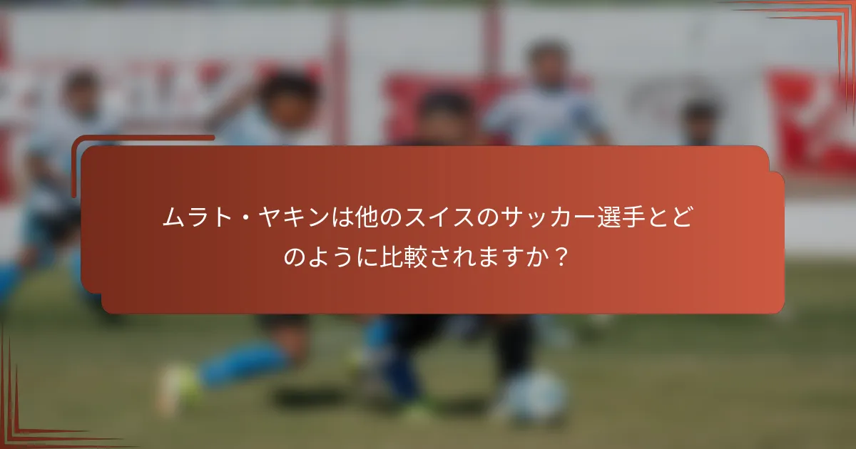 ムラト・ヤキンは他のスイスのサッカー選手とどのように比較されますか？