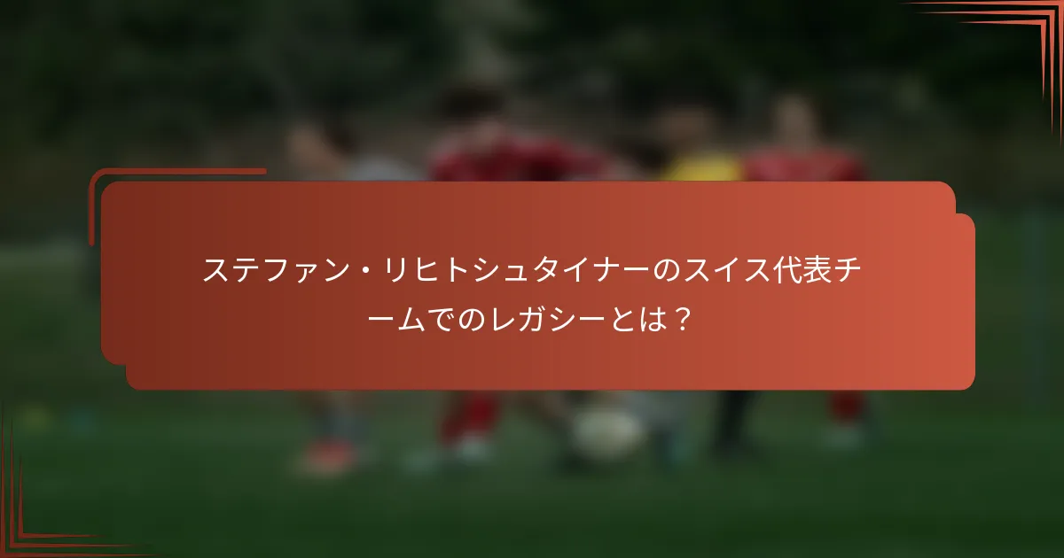 ステファン・リヒトシュタイナーのスイス代表チームでのレガシーとは？